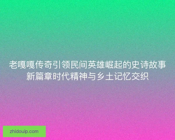 老嘎嘎传奇引领民间英雄崛起的史诗故事新篇章时代精神与乡土记忆交织