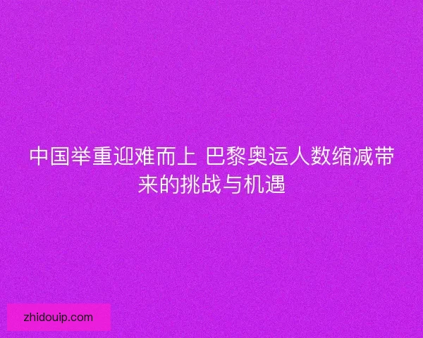 中国举重迎难而上 巴黎奥运人数缩减带来的挑战与机遇